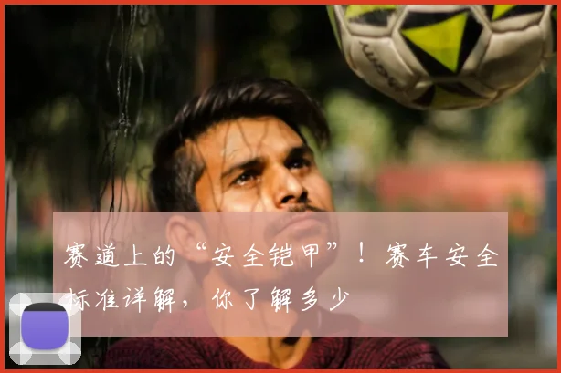 赛道上的“安全铠甲”！赛车安全标准详解，你了解多少