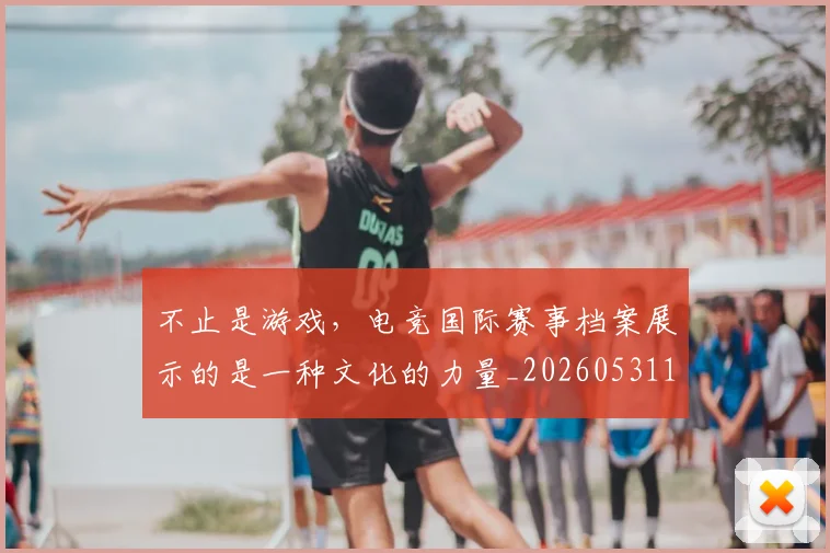 不止是游戏，电竞国际赛事档案展示的是一种文化的力量_20260531151333_20260702175125