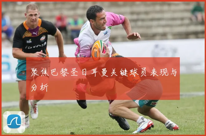 聚焦巴黎圣日耳曼关键球员表现与分析