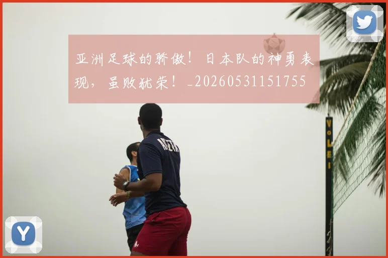 亚洲足球的骄傲！日本队的神勇表现，虽败犹荣！_20260531151755
