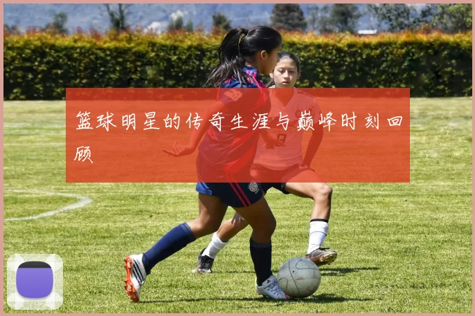 篮球明星的传奇生涯与巅峰时刻回顾