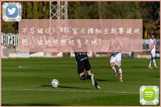 不容错过！WRC官方揭秘全新赛道地图，你的梦想起飞之地！