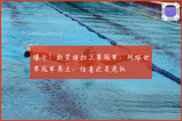 爆冷!新星横扫卫冕冠军,网球世界冠军易主,惊喜还是危机