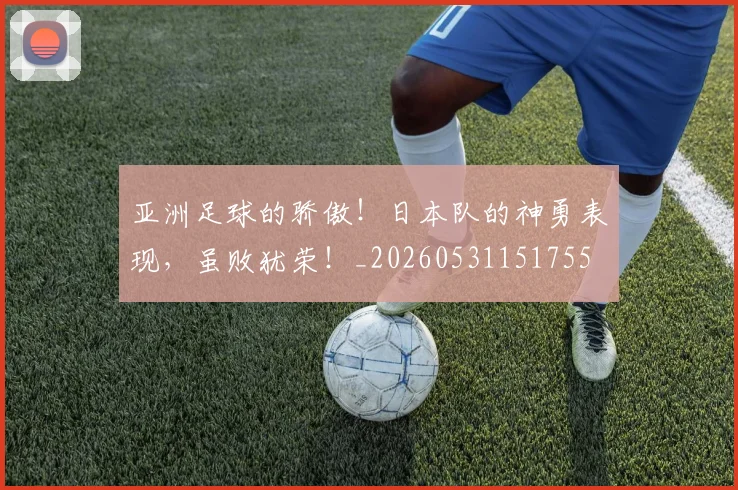 亚洲足球的骄傲！日本队的神勇表现，虽败犹荣！_20260531151755