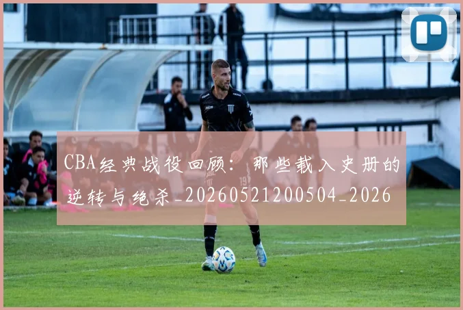 CBA经典战役回顾：那些载入史册的逆转与绝杀_20260521200504_20260702040747