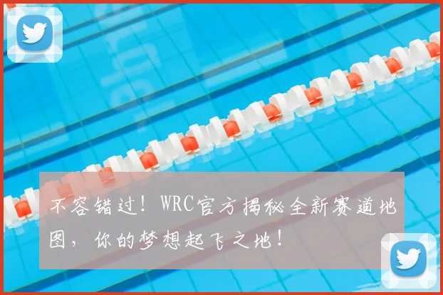不容错过！WRC官方揭秘全新赛道地图，你的梦想起飞之地！